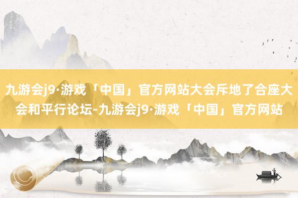 九游会j9·游戏「中国」官方网站大会斥地了合座大会和平行论坛-九游会j9·游戏「中国」官方网站