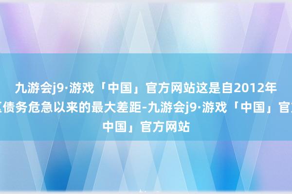 九游会j9·游戏「中国」官方网站这是自2012年欧元区债务危急以来的最大差距-九游会j9·游戏「中国」官方网站