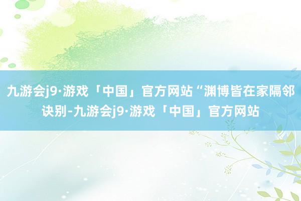 九游会j9·游戏「中国」官方网站“渊博皆在家隔邻诀别-九游会j9·游戏「中国」官方网站