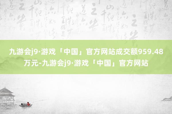 九游会j9·游戏「中国」官方网站成交额959.48万元-九游会j9·游戏「中国」官方网站