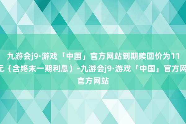 九游会j9·游戏「中国」官方网站到期赎回价为110元（含终末一期利息）-九游会j9·游戏「中国」官方网站