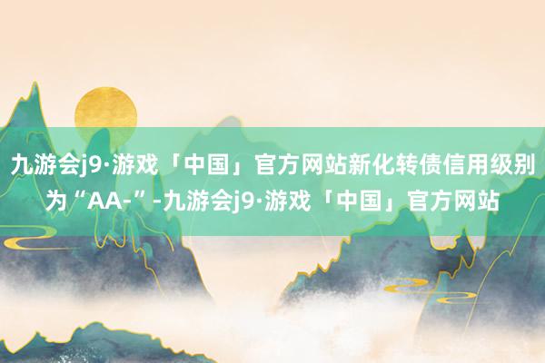 九游会j9·游戏「中国」官方网站新化转债信用级别为“AA-”-九游会j9·游戏「中国」官方网站