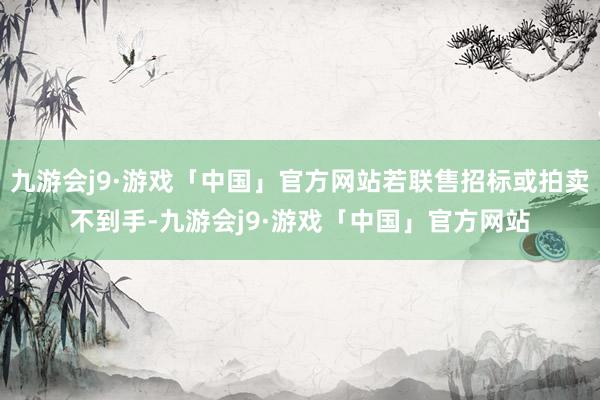 九游会j9·游戏「中国」官方网站若联售招标或拍卖不到手-九游会j9·游戏「中国」官方网站