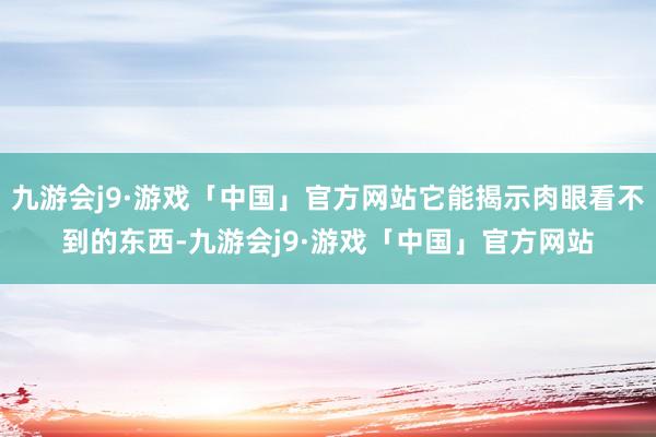 九游会j9·游戏「中国」官方网站它能揭示肉眼看不到的东西-九游会j9·游戏「中国」官方网站