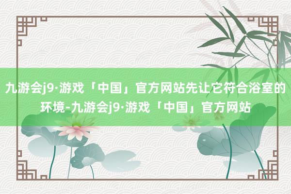 九游会j9·游戏「中国」官方网站先让它符合浴室的环境-九游会j9·游戏「中国」官方网站