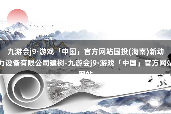 九游会j9·游戏「中国」官方网站国投(海南)新动力设备有限公司建树-九游会j9·游戏「中国」官方网站