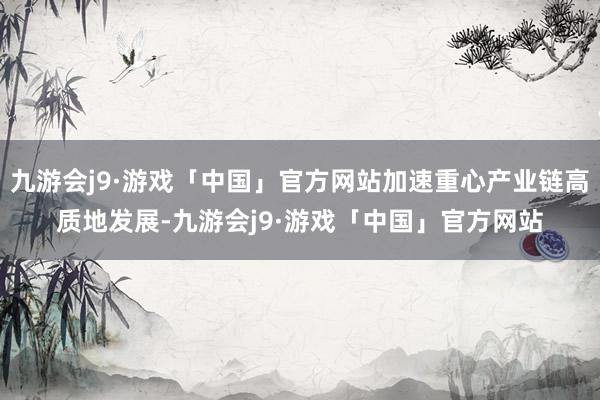 九游会j9·游戏「中国」官方网站加速重心产业链高质地发展-九游会j9·游戏「中国」官方网站