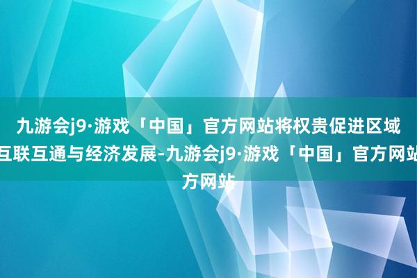 九游会j9·游戏「中国」官方网站将权贵促进区域互联互通与经济发展-九游会j9·游戏「中国」官方网站