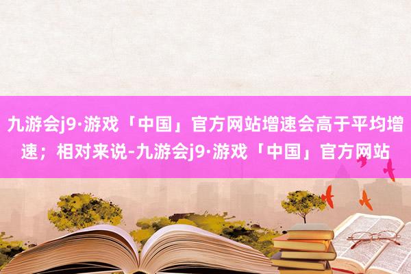 九游会j9·游戏「中国」官方网站增速会高于平均增速；相对来说-九游会j9·游戏「中国」官方网站