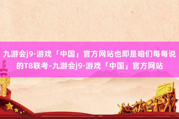 九游会j9·游戏「中国」官方网站也即是咱们每每说的T8联考-九游会j9·游戏「中国」官方网站