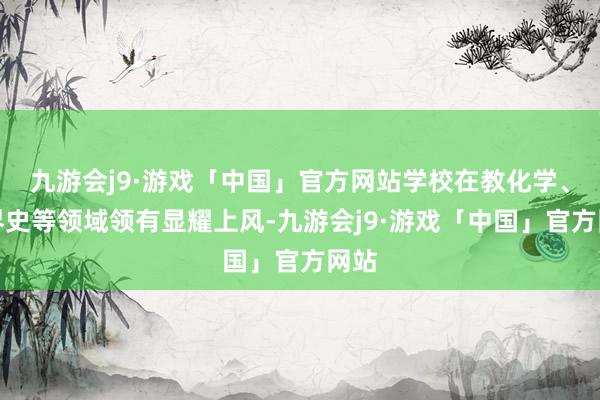 九游会j9·游戏「中国」官方网站学校在教化学、世界史等领域领有显耀上风-九游会j9·游戏「中国」官方网站