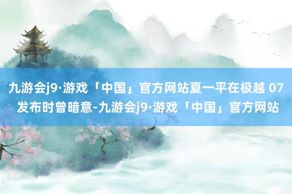 九游会j9·游戏「中国」官方网站夏一平在极越 07 发布时曾暗意-九游会j9·游戏「中国」官方网站