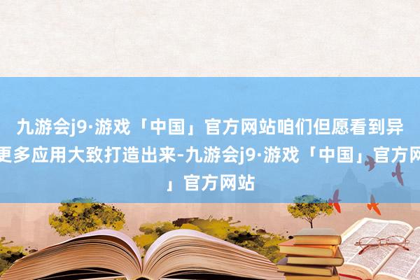 九游会j9·游戏「中国」官方网站咱们但愿看到异日更多应用大致打造出来-九游会j9·游戏「中国」官方网站