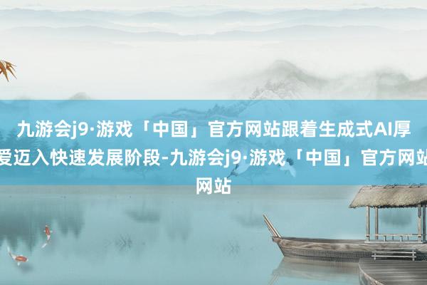 九游会j9·游戏「中国」官方网站跟着生成式AI厚爱迈入快速发展阶段-九游会j9·游戏「中国」官方网站