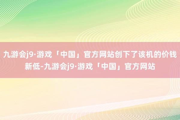 九游会j9·游戏「中国」官方网站创下了该机的价钱新低-九游会j9·游戏「中国」官方网站