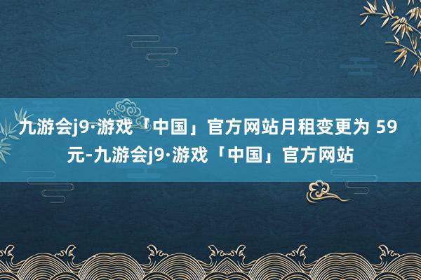 九游会j9·游戏「中国」官方网站月租变更为 59 元-九游会j9·游戏「中国」官方网站