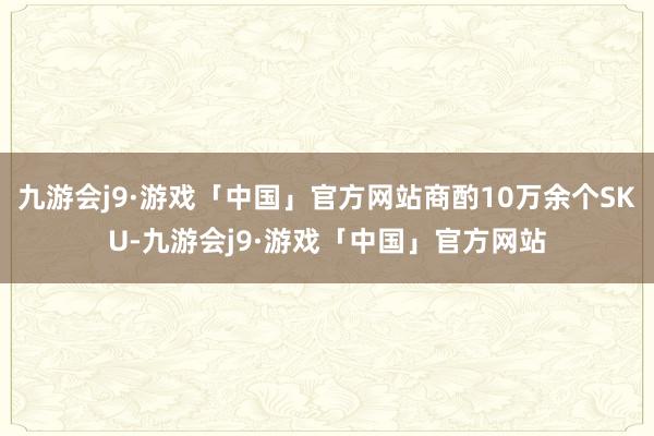 九游会j9·游戏「中国」官方网站商酌10万余个SKU-九游会j9·游戏「中国」官方网站