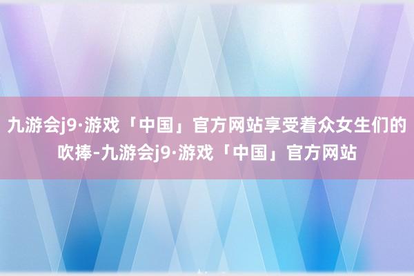 九游会j9·游戏「中国」官方网站享受着众女生们的吹捧-九游会j9·游戏「中国」官方网站