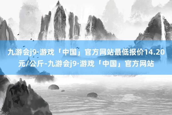 九游会j9·游戏「中国」官方网站最低报价14.20元/公斤-九游会j9·游戏「中国」官方网站