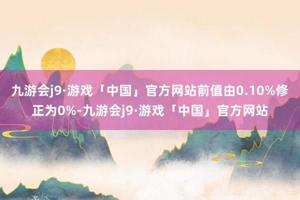 九游会j9·游戏「中国」官方网站前值由0.10%修正为0%-九游会j9·游戏「中国」官方网站