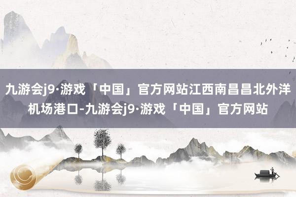 九游会j9·游戏「中国」官方网站江西南昌昌北外洋机场港口-九游会j9·游戏「中国」官方网站