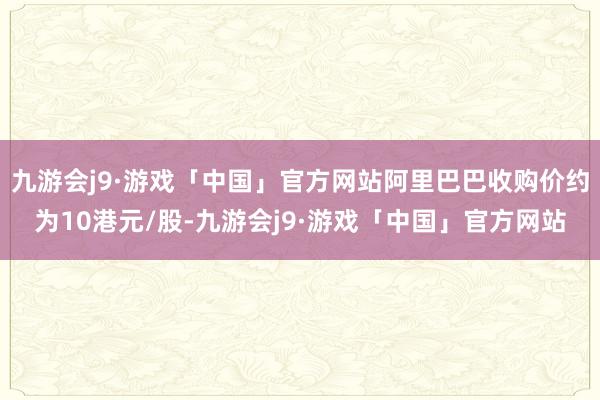 九游会j9·游戏「中国」官方网站阿里巴巴收购价约为10港元/股-九游会j9·游戏「中国」官方网站