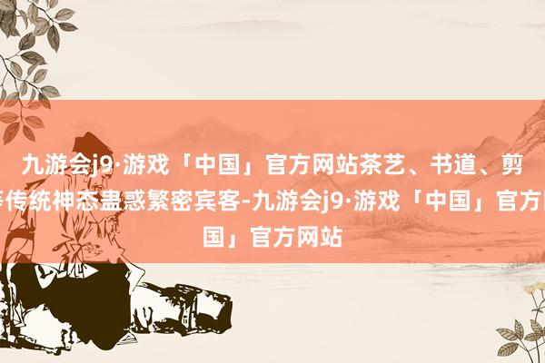 九游会j9·游戏「中国」官方网站茶艺、书道、剪纸等传统神态蛊惑繁密宾客-九游会j9·游戏「中国」官方网站