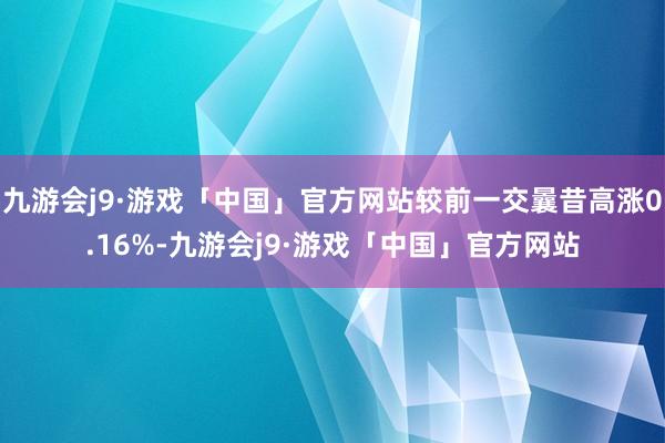 九游会j9·游戏「中国」官方网站较前一交曩昔高涨0.16%-九游会j9·游戏「中国」官方网站