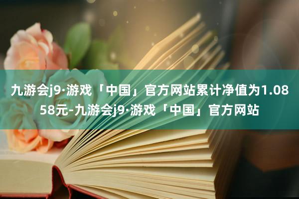 九游会j9·游戏「中国」官方网站累计净值为1.0858元-九游会j9·游戏「中国」官方网站