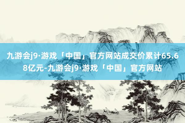 九游会j9·游戏「中国」官方网站成交价累计65.68亿元-九游会j9·游戏「中国」官方网站