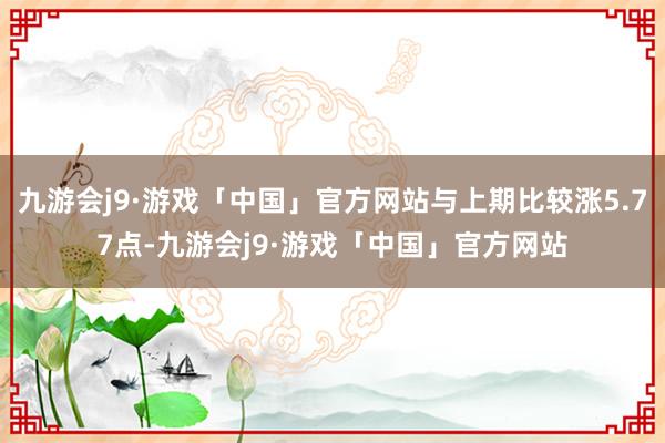 九游会j9·游戏「中国」官方网站与上期比较涨5.77点-九游会j9·游戏「中国」官方网站