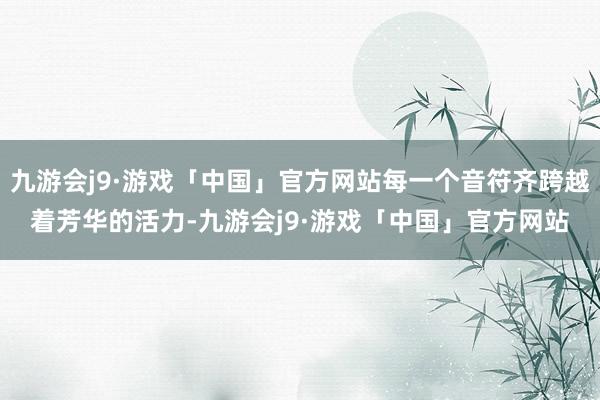 九游会j9·游戏「中国」官方网站每一个音符齐跨越着芳华的活力-九游会j9·游戏「中国」官方网站