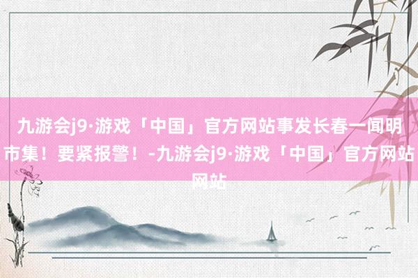 九游会j9·游戏「中国」官方网站事发长春一闻明市集！要紧报警！-九游会j9·游戏「中国」官方网站