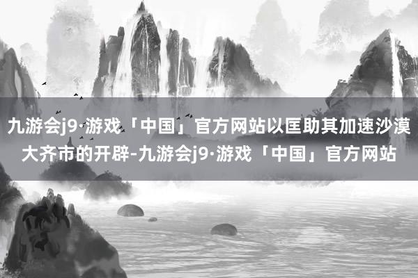 九游会j9·游戏「中国」官方网站以匡助其加速沙漠大齐市的开辟-九游会j9·游戏「中国」官方网站