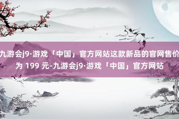 九游会j9·游戏「中国」官方网站这款新品的官网售价为 199 元-九游会j9·游戏「中国」官方网站