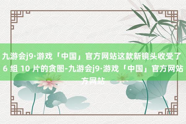 九游会j9·游戏「中国」官方网站这款新镜头收受了 6 组 10 片的贪图-九游会j9·游戏「中国」官方网站