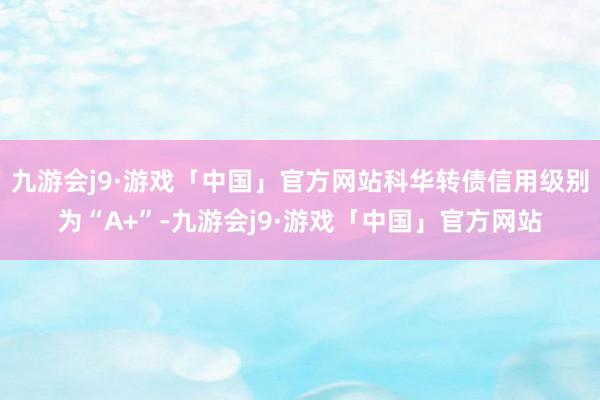 九游会j9·游戏「中国」官方网站科华转债信用级别为“A+”-九游会j9·游戏「中国」官方网站