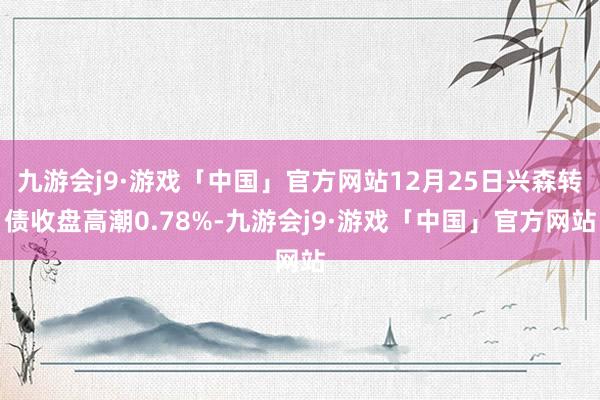 九游会j9·游戏「中国」官方网站12月25日兴森转债收盘高潮0.78%-九游会j9·游戏「中国」官方网站