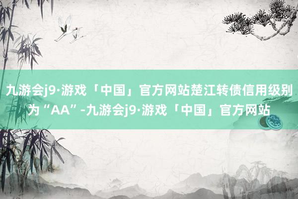 九游会j9·游戏「中国」官方网站楚江转债信用级别为“AA”-九游会j9·游戏「中国」官方网站