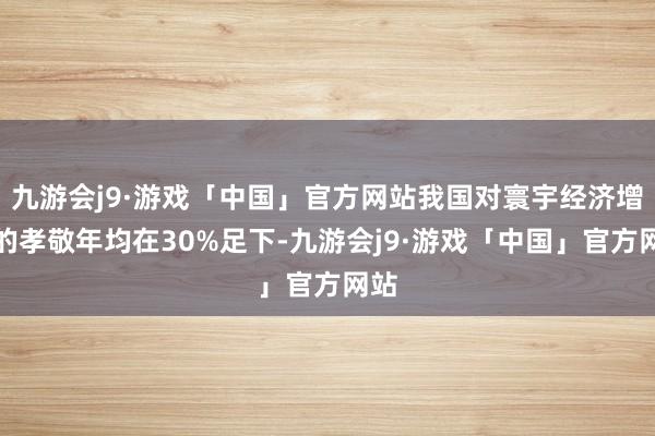 九游会j9·游戏「中国」官方网站我国对寰宇经济增长的孝敬年均在30%足下-九游会j9·游戏「中国」官方网站