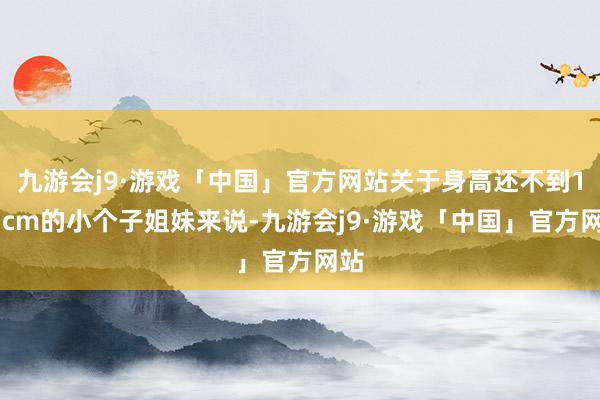 九游会j9·游戏「中国」官方网站关于身高还不到155cm的小个子姐妹来说-九游会j9·游戏「中国」官方网站