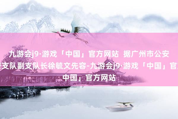 九游会j9·游戏「中国」官方网站  据广州市公安局刑警支队副支队长徐毓文先容-九游会j9·游戏「中国」官方网站