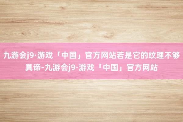 九游会j9·游戏「中国」官方网站若是它的纹理不够真谛-九游会j9·游戏「中国」官方网站