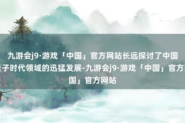 九游会j9·游戏「中国」官方网站长远探讨了中国在量子时代领域的迅猛发展-九游会j9·游戏「中国」官方网站