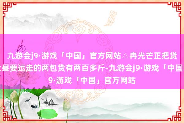 九游会j9·游戏「中国」官方网站△冉光芒正把货色搬上楼上昼要运走的两包货有两百多斤-九游会j9·游戏「中国」官方网站