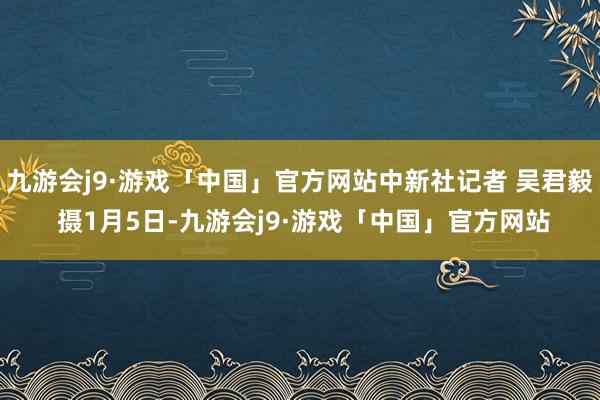 九游会j9·游戏「中国」官方网站中新社记者 吴君毅 摄1月5日-九游会j9·游戏「中国」官方网站