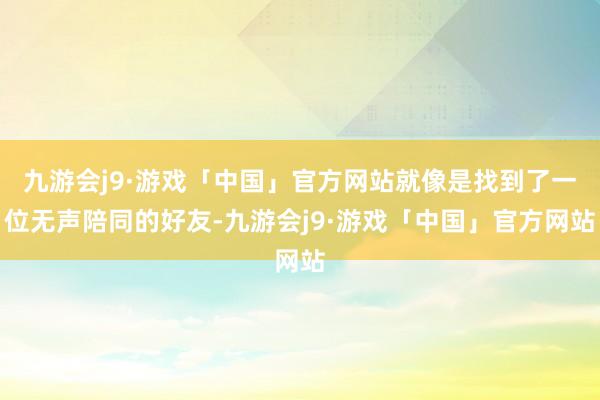 九游会j9·游戏「中国」官方网站就像是找到了一位无声陪同的好友-九游会j9·游戏「中国」官方网站