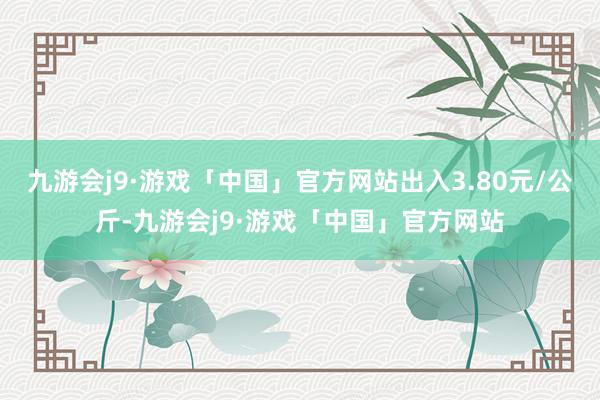 九游会j9·游戏「中国」官方网站出入3.80元/公斤-九游会j9·游戏「中国」官方网站