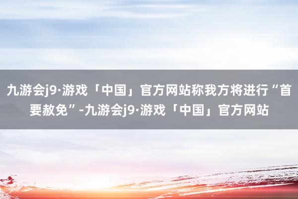 九游会j9·游戏「中国」官方网站称我方将进行“首要赦免”-九游会j9·游戏「中国」官方网站