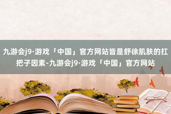 九游会j9·游戏「中国」官方网站皆是舒徐肌肤的扛把子因素-九游会j9·游戏「中国」官方网站